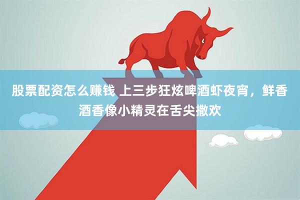 股票配资怎么赚钱 上三步狂炫啤酒虾夜宵，鲜香酒香像小精灵在舌尖撒欢