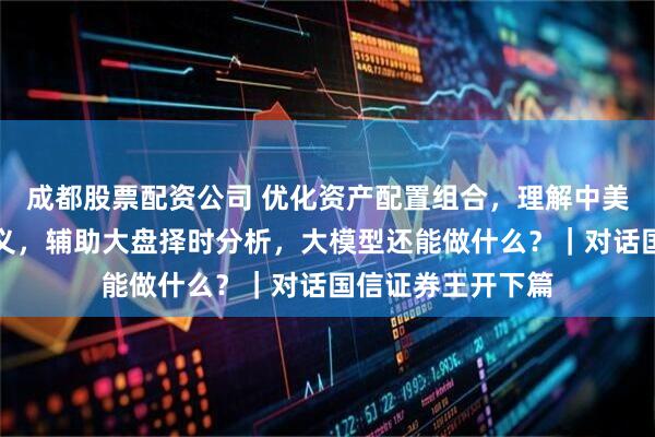 成都股票配资公司 优化资产配置组合，理解中美关键部门政策语义，辅助大盘择时分析，大模型还能做什么？｜对话国信证券王开下篇