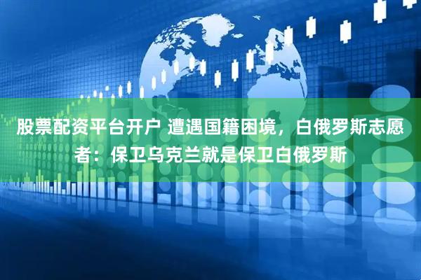 股票配资平台开户 遭遇国籍困境，白俄罗斯志愿者：保卫乌克兰就是保卫白俄罗斯
