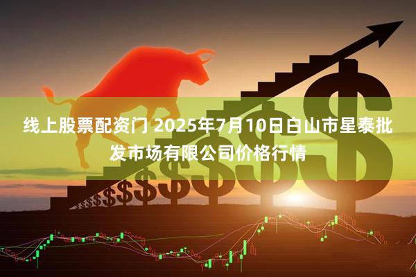 线上股票配资门 2025年7月10日白山市星泰批发市场有限公司价格行情