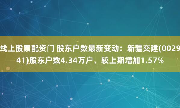 线上股票配资门 股东户数最新变动：新疆交建(002941)股东户数4.34万户，较上期增加1.57%
