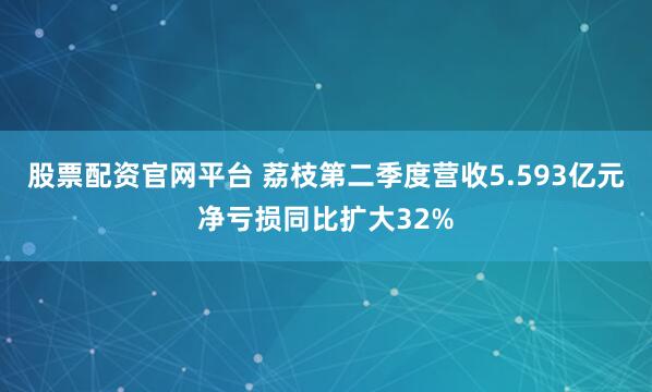 股票配资官网平台 荔枝第二季度营收5.593亿元 净亏损同比扩大32%
