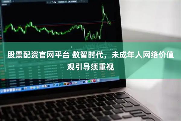 股票配资官网平台 数智时代，未成年人网络价值观引导须重视