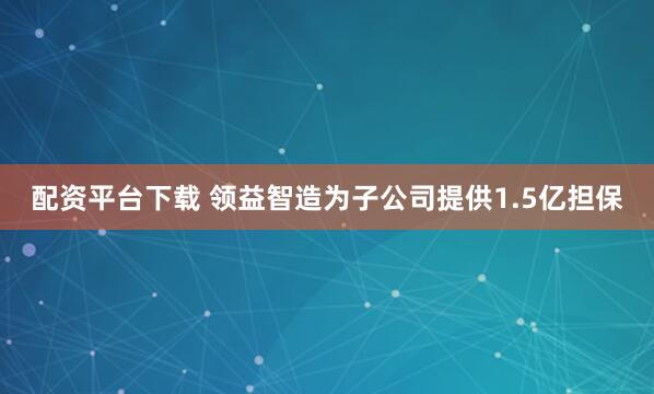 配资平台下载 领益智造为子公司提供1.5亿担保