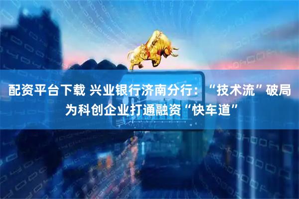 配资平台下载 兴业银行济南分行：“技术流”破局 为科创企业打通融资“快车道”