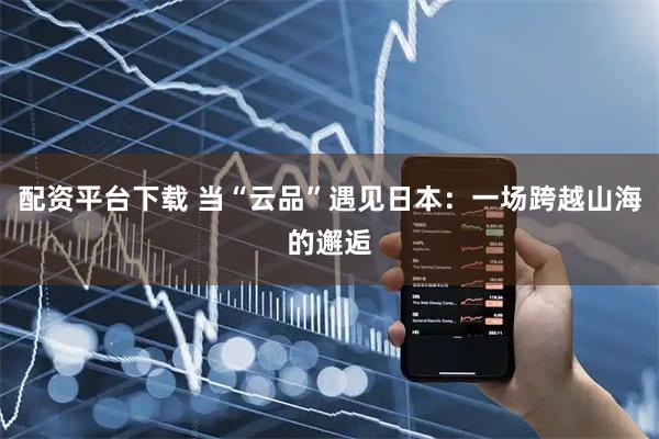 配资平台下载 当“云品”遇见日本：一场跨越山海的邂逅