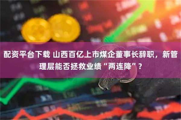配资平台下载 山西百亿上市煤企董事长辞职，新管理层能否拯救业绩“两连降”？