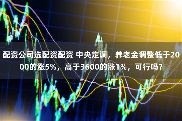 配资公司选配资配资 中央定调，养老金调整低于2000的涨5%，高于3600的涨1%，可行吗？