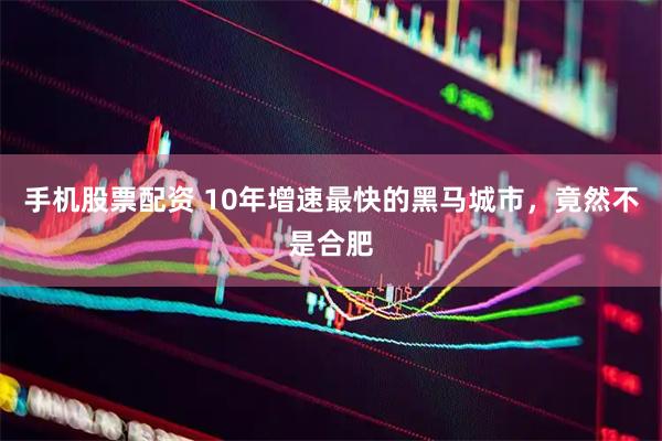 手机股票配资 10年增速最快的黑马城市，竟然不是合肥