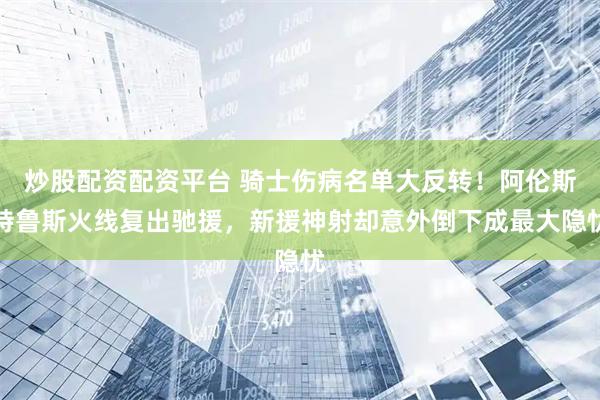 炒股配资配资平台 骑士伤病名单大反转！阿伦斯特鲁斯火线复出驰援，新援神射却意外倒下成最大隐忧