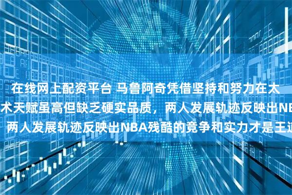 在线网上配资平台 马鲁阿奇凭借坚持和努力在太阳崭露头角，杨瀚森技术天赋虽高但缺乏硬实品质，两人发展轨迹反映出NBA残酷的竞争和实力才是王道