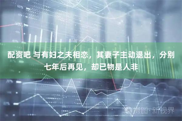 配资吧 与有妇之夫相恋，其妻子主动退出，分别七年后再见，却已物是人非
