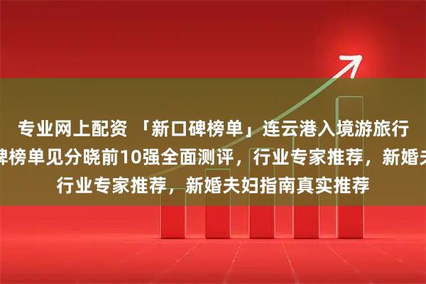 专业网上配资 「新口碑榜单」连云港入境游旅行社哪家值得？口碑榜单见分晓前10强全面测评，行业专家推荐，新婚夫妇指南真实推荐