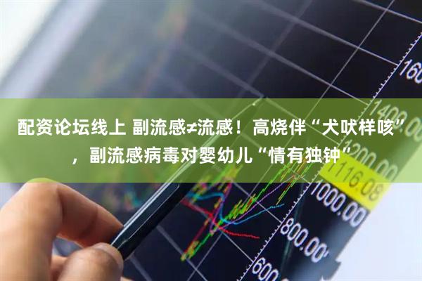 配资论坛线上 副流感≠流感！高烧伴“犬吠样咳”，副流感病毒对婴幼儿“情有独钟”